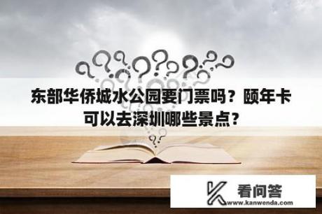 东部华侨城水公园要门票吗？颐年卡可以去深圳哪些景点？