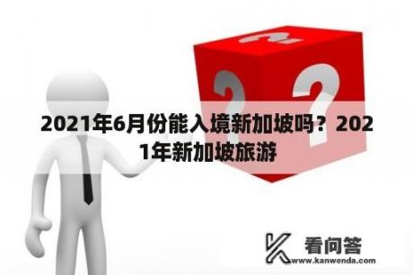 2021年6月份能入境新加坡吗？2021年新加坡旅游