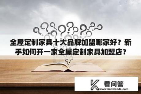 全屋定制家具十大品牌加盟哪家好？新手如何开一家全屋定制家具加盟店？