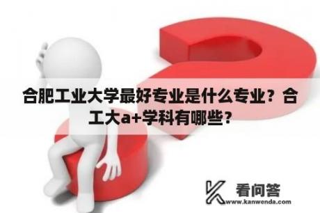 合肥工业大学最好专业是什么专业？合工大a+学科有哪些？