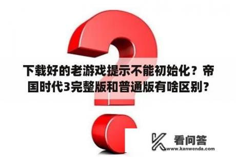 下载好的老游戏提示不能初始化？帝国时代3完整版和普通版有啥区别？