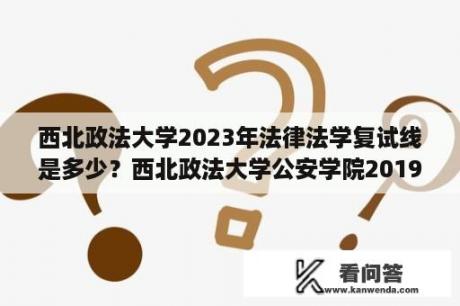 西北政法大学2023年法律法学复试线是多少？西北政法大学公安学院2019分数线？