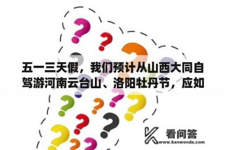 五一三天假，我们预计从山西大同自驾游河南云台山、洛阳牡丹节，应如何安排路线?谢谢？大同旅游景点攻略三日