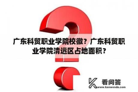 广东科贸职业学院校徽？广东科贸职业学院清远区占地面积？