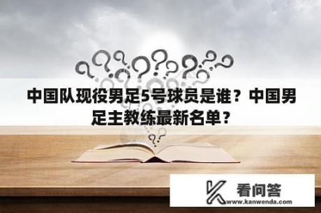 中国队现役男足5号球员是谁？中国男足主教练最新名单？