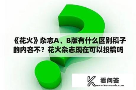 《花火》杂志A、B版有什么区别稿子的内容不？花火杂志现在可以投稿吗？投稿邮箱是什么？是直接把大纲发过去还是发正文？