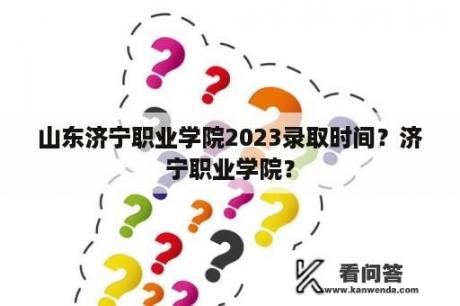 山东济宁职业学院2023录取时间？济宁职业学院？