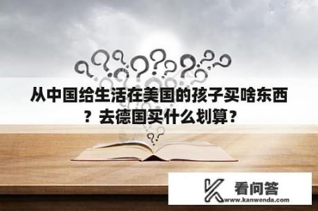 从中国给生活在美国的孩子买啥东西？去德国买什么划算？