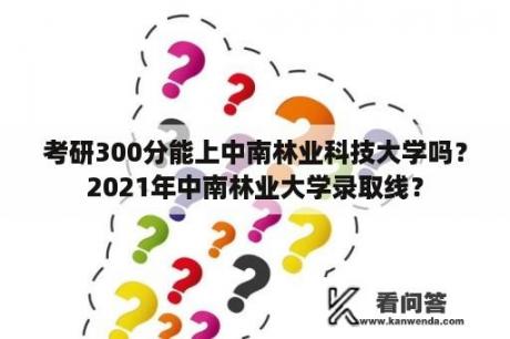 考研300分能上中南林业科技大学吗？2021年中南林业大学录取线？