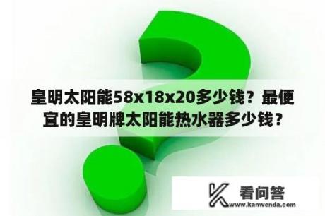 皇明太阳能58x18x20多少钱？最便宜的皇明牌太阳能热水器多少钱？