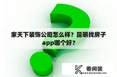 家天下装饰公司怎么样？昆明找房子app哪个好？