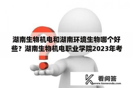 湖南生物机电和湖南环境生物哪个好些？湖南生物机电职业学院2023年考试时间？