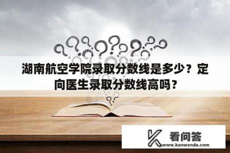 湖南航空学院录取分数线是多少？定向医生录取分数线高吗？