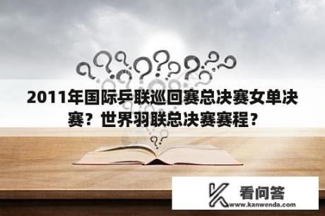 2011年国际乒联巡回赛总决赛女单决赛？世界羽联总决赛赛程？