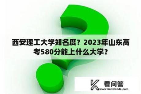 西安理工大学知名度？2023年山东高考580分能上什么大学？