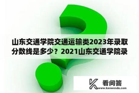 山东交通学院交通运输类2023年录取分数线是多少？2021山东交通学院录取通知书什么时候发放？