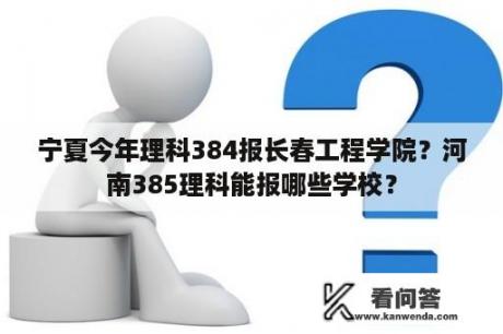 宁夏今年理科384报长春工程学院？河南385理科能报哪些学校？