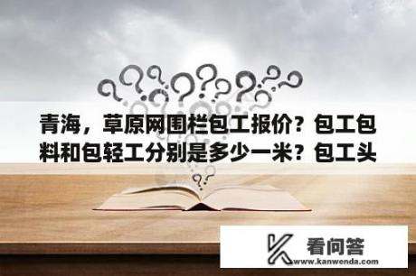 青海，草原网围栏包工报价？包工包料和包轻工分别是多少一米？包工头如何在网上找活？