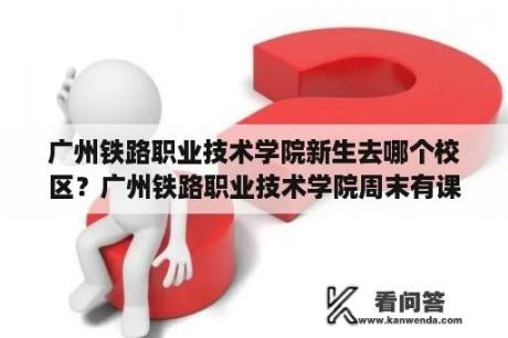 广州铁路职业技术学院新生去哪个校区？广州铁路职业技术学院周末有课吗？