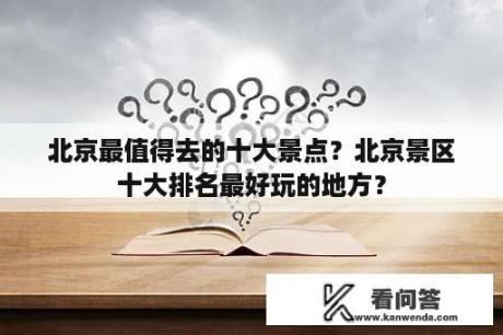 北京最值得去的十大景点？北京景区十大排名最好玩的地方？