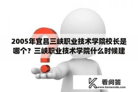 2005年宜昌三峡职业技术学院校长是哪个？三峡职业技术学院什么时候建立？