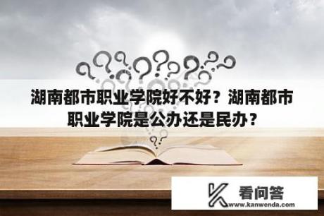 湖南都市职业学院好不好？湖南都市职业学院是公办还是民办？