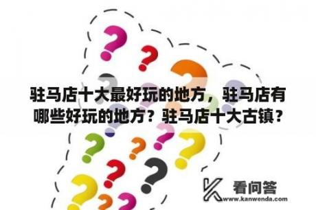 驻马店十大最好玩的地方，驻马店有哪些好玩的地方？驻马店十大古镇？