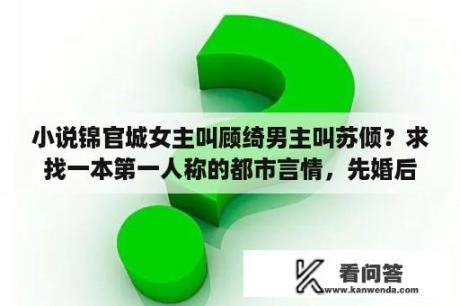 小说锦官城女主叫顾绮男主叫苏倾？求找一本第一人称的都市言情，先婚后爱类的？