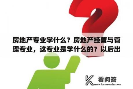 房地产专业学什么？房地产经营与管理专业，这专业是学什么的？以后出来干什么？