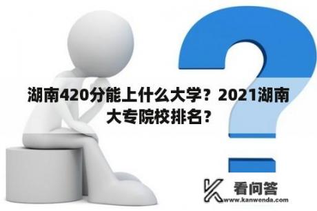 湖南420分能上什么大学？2021湖南大专院校排名？