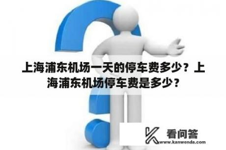 上海浦东机场一天的停车费多少？上海浦东机场停车费是多少？