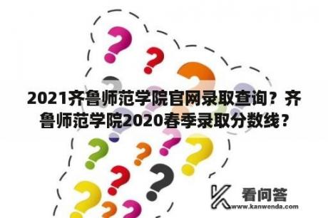 2021齐鲁师范学院官网录取查询？齐鲁师范学院2020春季录取分数线？