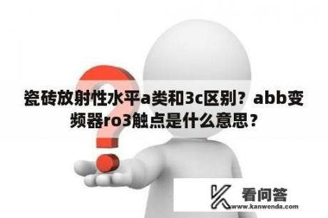 瓷砖放射性水平a类和3c区别？abb变频器ro3触点是什么意思？