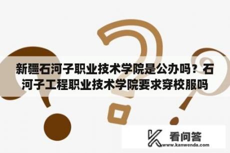 新疆石河子职业技术学院是公办吗？石河子工程职业技术学院要求穿校服吗？