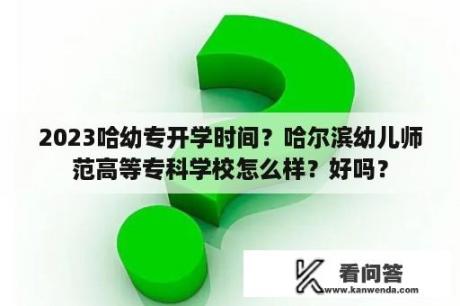 2023哈幼专开学时间？哈尔滨幼儿师范高等专科学校怎么样？好吗？