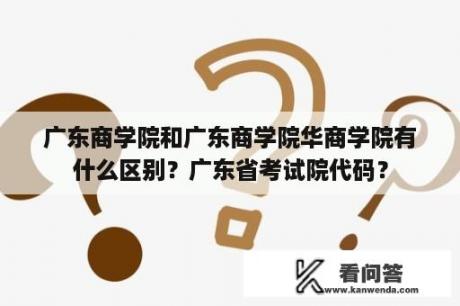 广东商学院和广东商学院华商学院有什么区别？广东省考试院代码？