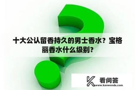 十大公认留香持久的男士香水？宝格丽香水什么级别？