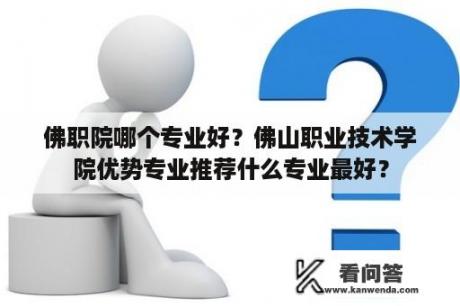 佛职院哪个专业好？佛山职业技术学院优势专业推荐什么专业最好？