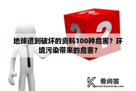 地球遭到破坏的资料100种危害？环境污染带来的危害？