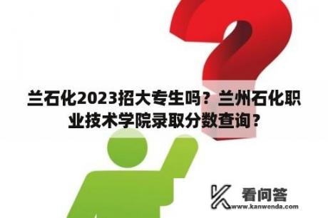 兰石化2023招大专生吗？兰州石化职业技术学院录取分数查询？