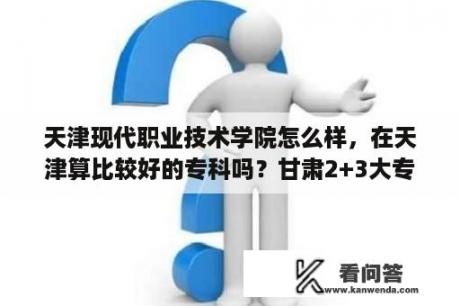 天津现代职业技术学院怎么样，在天津算比较好的专科吗？甘肃2+3大专学校有哪些？