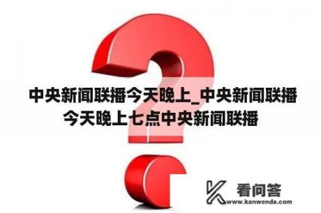  中央新闻联播今天晚上_中央新闻联播今天晚上七点中央新闻联播