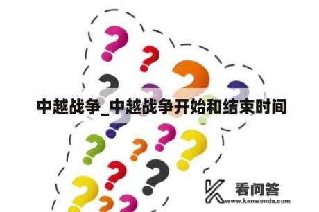  中越战争_中越战争开始和结束时间
