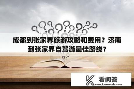 成都到张家界旅游攻略和费用？济南到张家界自驾游最佳路线？