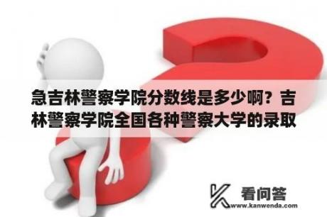 急吉林警察学院分数线是多少啊？吉林警察学院全国各种警察大学的录取线？