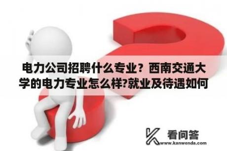 电力公司招聘什么专业？西南交通大学的电力专业怎么样?就业及待遇如何？