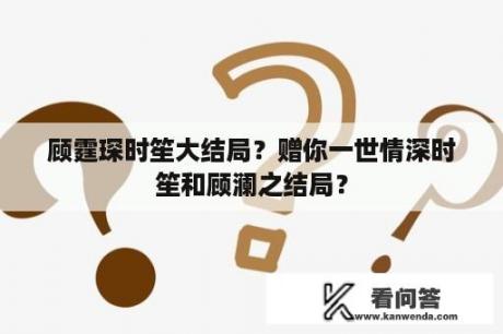 顾霆琛时笙大结局？赠你一世情深时笙和顾澜之结局？