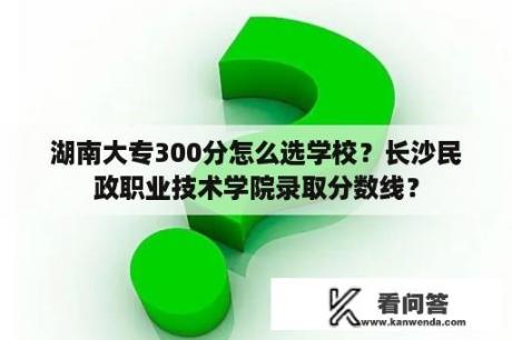 湖南大专300分怎么选学校？长沙民政职业技术学院录取分数线？