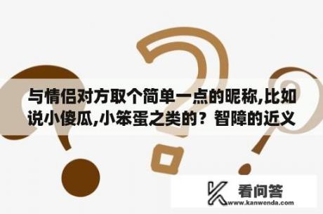 与情侣对方取个简单一点的昵称,比如说小傻瓜,小笨蛋之类的？智障的近义词是什么？