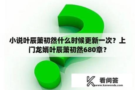 小说叶辰萧初然什么时候更新一次？上门龙婿叶辰萧初然680章？